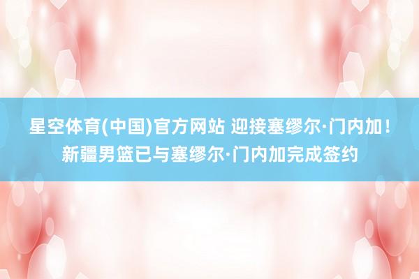 星空体育(中国)官方网站 迎接塞缪尔·门内加！新疆男篮已与塞缪尔·门内加完成签约