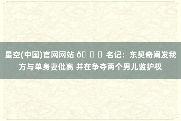 星空(中国)官网网站 💔名记：东契奇阐发我方与单身妻仳离 并在争夺两个男儿监护权