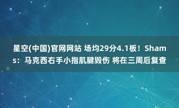 星空(中国)官网网站 场均29分4.1板！Shams：马克西右手小指肌腱毁伤 将在三周后复查