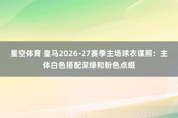 星空体育 皇马2026-27赛季主场球衣谍照：主体白色搭配深绿和粉色点缀