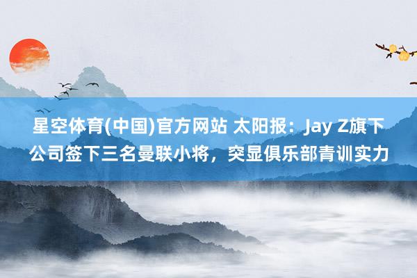 星空体育(中国)官方网站 太阳报：Jay Z旗下公司签下三名曼联小将，突显俱乐部青训实力