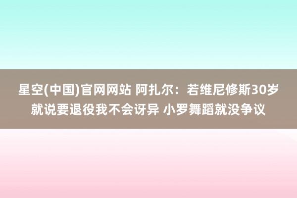 星空(中国)官网网站 阿扎尔：若维尼修斯30岁就说要退役我不会讶异 小罗舞蹈就没争议