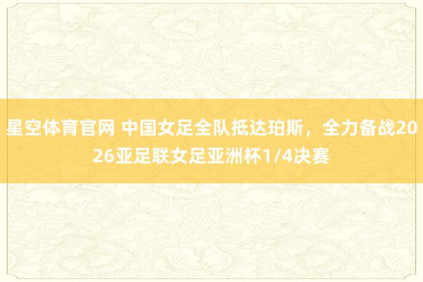 星空体育官网 中国女足全队抵达珀斯，全力备战2026亚足联女足亚洲杯1/4决赛