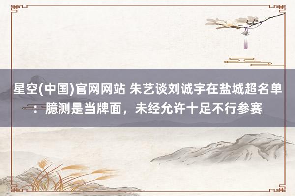 星空(中国)官网网站 朱艺谈刘诚宇在盐城超名单：臆测是当牌面，未经允许十足不行参赛