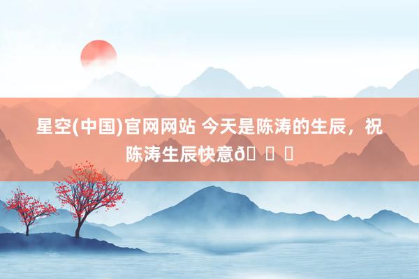 星空(中国)官网网站 今天是陈涛的生辰，祝陈涛生辰快意🎂