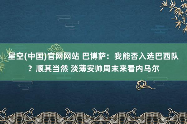 星空(中国)官网网站 巴博萨：我能否入选巴西队？顺其当然 淡薄安帅周末来看内马尔