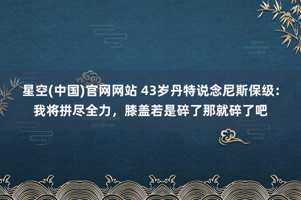 星空(中国)官网网站 43岁丹特说念尼斯保级：我将拼尽全力，膝盖若是碎了那就碎了吧