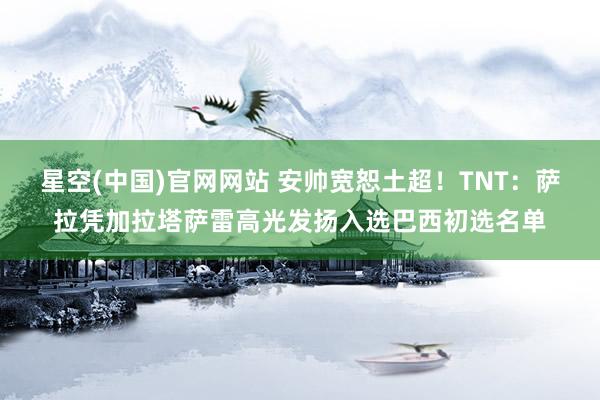 星空(中国)官网网站 安帅宽恕土超！TNT：萨拉凭加拉塔萨雷高光发扬入选巴西初选名单