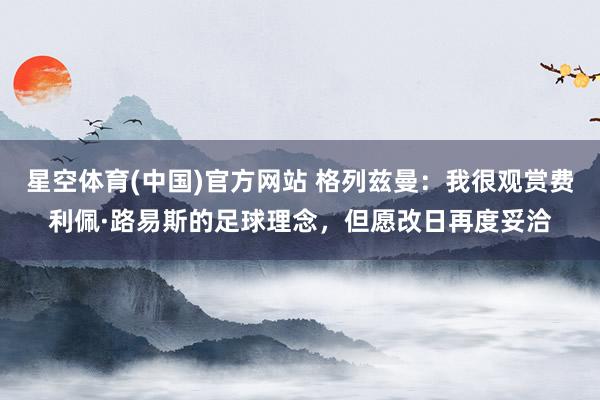 星空体育(中国)官方网站 格列兹曼：我很观赏费利佩·路易斯的足球理念，但愿改日再度妥洽
