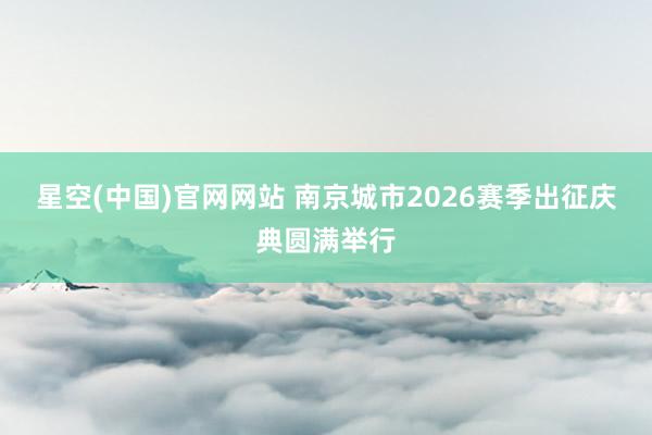 星空(中国)官网网站 南京城市2026赛季出征庆典圆满举行