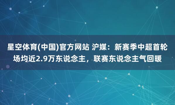 星空体育(中国)官方网站 沪媒：新赛季中超首轮场均近2.9万东说念主，联赛东说念主气回暖