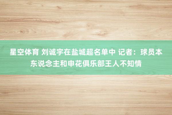 星空体育 刘诚宇在盐城超名单中 记者：球员本东说念主和申花俱乐部王人不知情