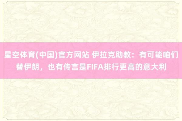 星空体育(中国)官方网站 伊拉克助教：有可能咱们替伊朗，也有传言是FIFA排行更高的意大利