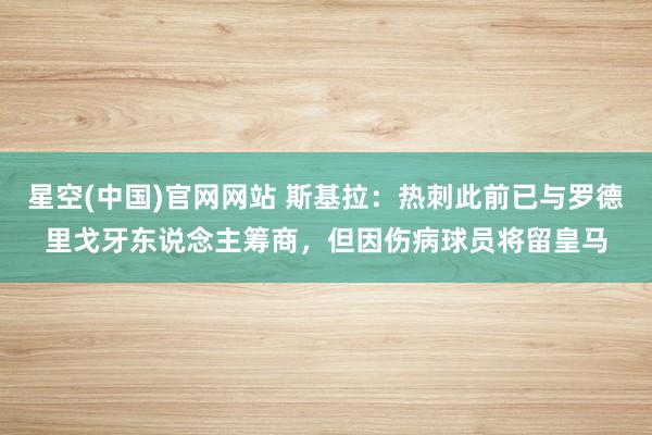星空(中国)官网网站 斯基拉：热刺此前已与罗德里戈牙东说念主筹商，但因伤病球员将留皇马
