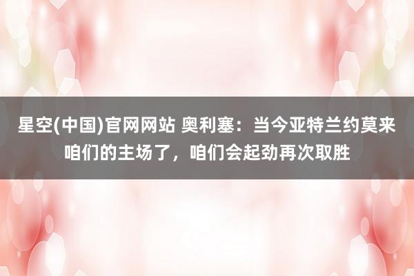 星空(中国)官网网站 奥利塞：当今亚特兰约莫来咱们的主场了，咱们会起劲再次取胜