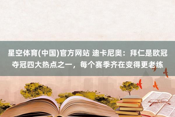 星空体育(中国)官方网站 迪卡尼奥：拜仁是欧冠夺冠四大热点之一，每个赛季齐在变得更老练