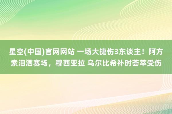 星空(中国)官网网站 一场大捷伤3东谈主！阿方索泪洒赛场，穆西亚拉 乌尔比希补时荟萃受伤
