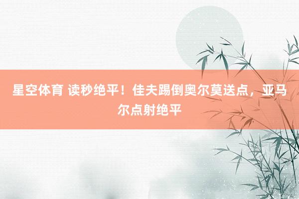 星空体育 读秒绝平！佳夫踢倒奥尔莫送点，亚马尔点射绝平