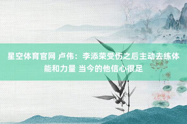 星空体育官网 卢伟：李添荣受伤之后主动去练体能和力量 当今的他信心很足