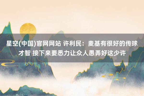 星空(中国)官网网站 许利民：麦基有很好的传球才智 接下来要悉力让众人愚弄好这少许