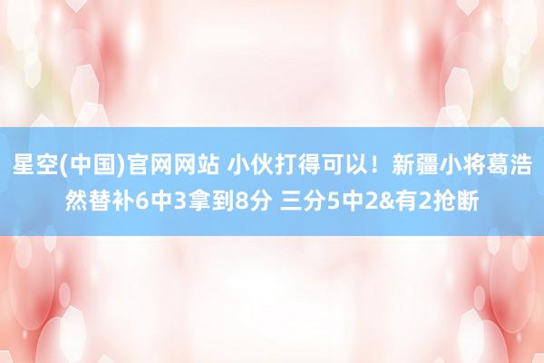 星空(中国)官网网站 小伙打得可以！新疆小将葛浩然替补6中3拿到8分 三分5中2&有2抢断