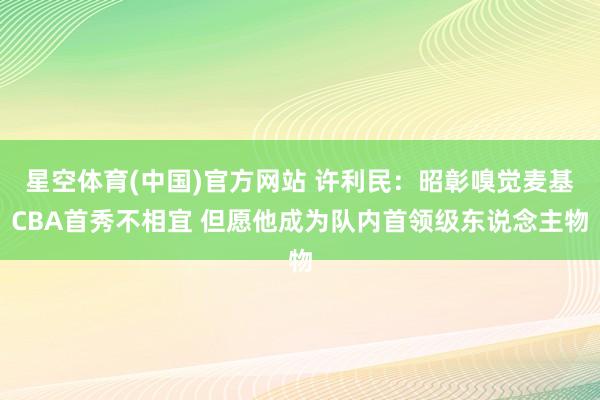 星空体育(中国)官方网站 许利民：昭彰嗅觉麦基CBA首秀不相宜 但愿他成为队内首领级东说念主物
