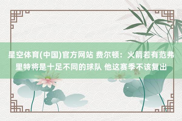 星空体育(中国)官方网站 费尔顿：火箭若有范弗里特将是十足不同的球队 他这赛季不该复出