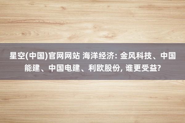 星空(中国)官网网站 海洋经济: 金风科技、中国能建、中国电建、利欧股份， 谁更受益?