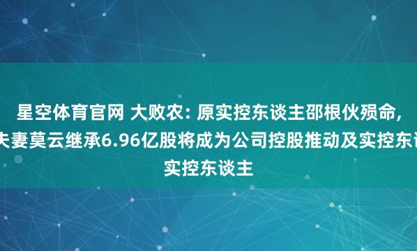 星空体育官网 大败农: 原实控东谈主邵根伙殒命, 其夫妻莫云继承6.96亿股将成为公司控股推动及实控东谈主