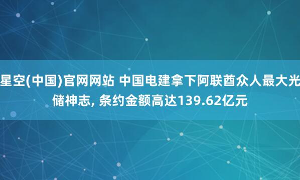 星空(中国)官网网站 中国电建拿下阿联酋众人最大光储神志, 条约金额高达139.62亿元