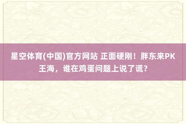 星空体育(中国)官方网站 正面硬刚！胖东来PK王海，谁在鸡蛋问题上说了谎？