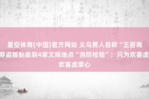星空体育(中国)官方网站 义乌男人自称“王咨询”，穿盗版制服到4家文娱地点“消防检验”：只为欢喜虚荣心
