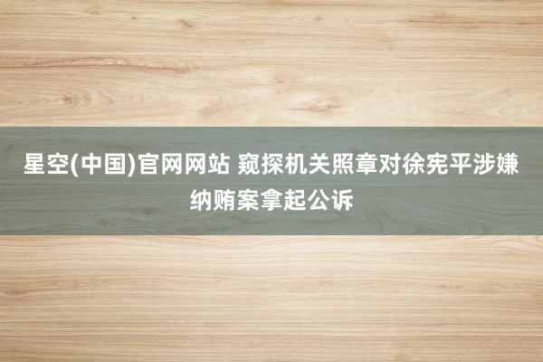 星空(中国)官网网站 窥探机关照章对徐宪平涉嫌纳贿案拿起公诉