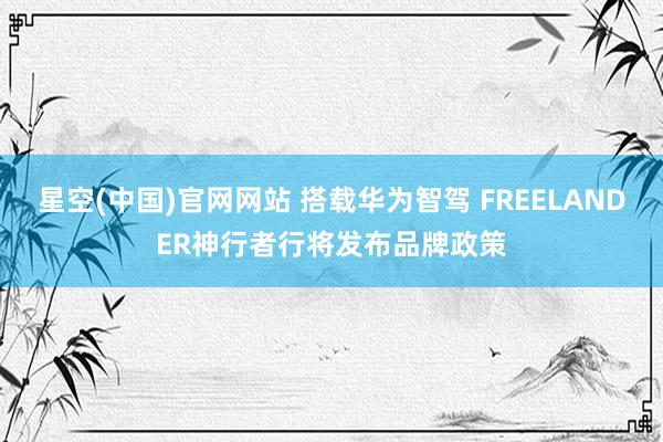星空(中国)官网网站 搭载华为智驾 FREELANDER神行者行将发布品牌政策