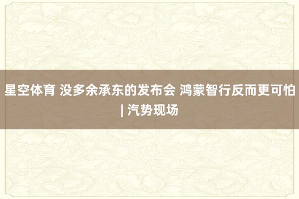 星空体育 没多余承东的发布会 鸿蒙智行反而更可怕| 汽势现场