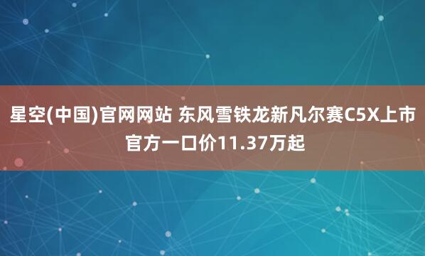星空(中国)官网网站 东风雪铁龙新凡尔赛C5X上市 官方一口价11.37万起