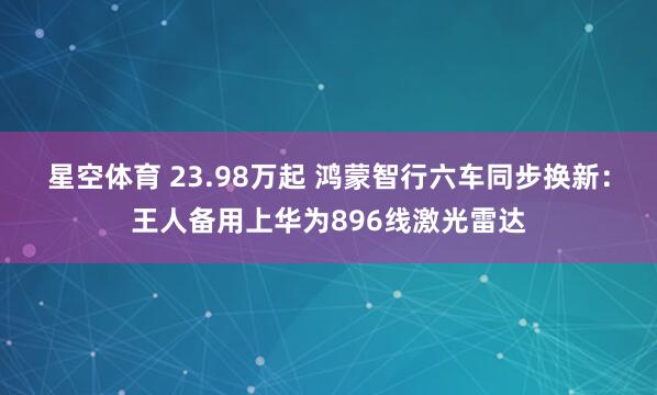 星空体育 23.98万起 鸿蒙智行六车同步换新：王人备用上华为896线激光雷达