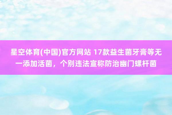 星空体育(中国)官方网站 17款益生菌牙膏等无一添加活菌，个别违法宣称防治幽门螺杆菌