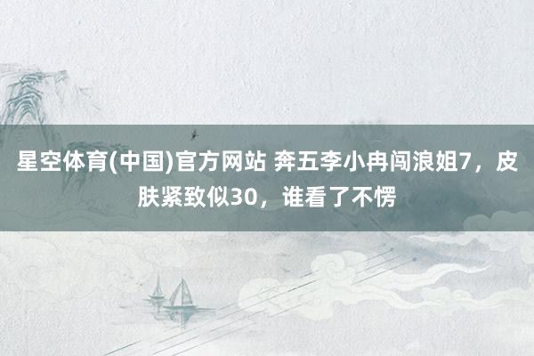 星空体育(中国)官方网站 奔五李小冉闯浪姐7，皮肤紧致似30，谁看了不愣