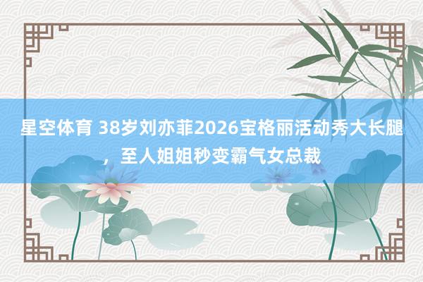 星空体育 38岁刘亦菲2026宝格丽活动秀大长腿，至人姐姐秒变霸气女总裁