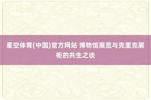 星空体育(中国)官方网站 博物馆展览与克里克展柜的共生之谈