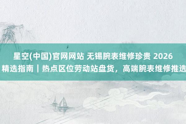 星空(中国)官网网站 无锡腕表维修珍贵 2026 精选指南｜热点区位劳动站盘货，高端腕表维修推选