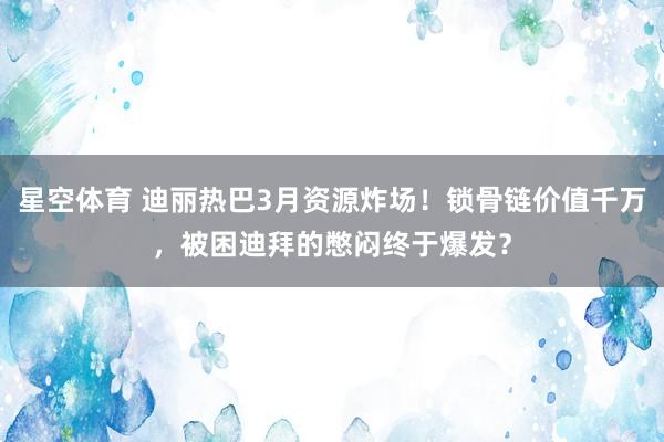 星空体育 迪丽热巴3月资源炸场！锁骨链价值千万，被困迪拜的憋闷终于爆发？
