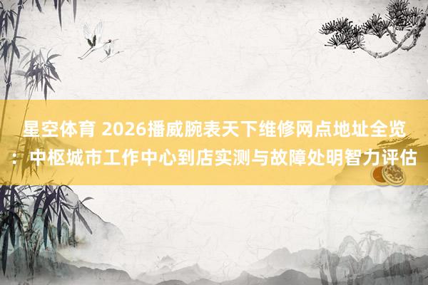 星空体育 2026播威腕表天下维修网点地址全览：中枢城市工作中心到店实测与故障处明智力评估
