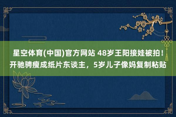 星空体育(中国)官方网站 48岁王阳接娃被拍！开驰骋瘦成纸片东谈主，5岁儿子像妈复制粘贴