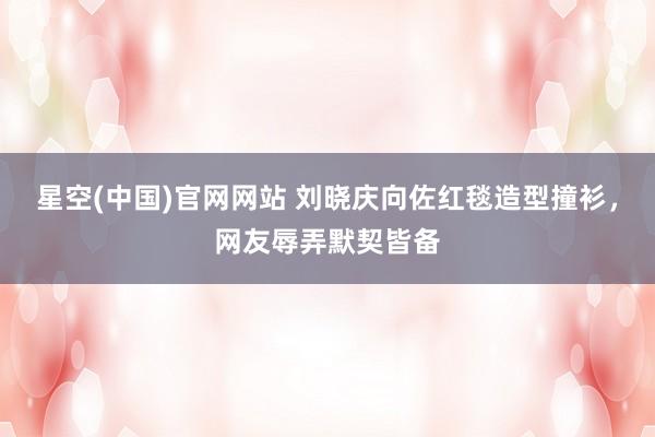 星空(中国)官网网站 刘晓庆向佐红毯造型撞衫，网友辱弄默契皆备