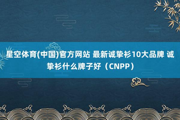 星空体育(中国)官方网站 最新诚挚衫10大品牌 诚挚衫什么牌子好（CNPP）