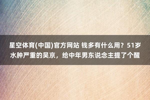 星空体育(中国)官方网站 钱多有什么用？51岁水肿严重的吴京，给中年男东说念主提了个醒