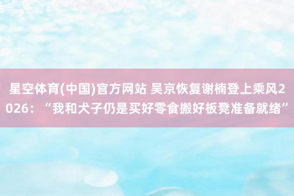 星空体育(中国)官方网站 吴京恢复谢楠登上乘风2026：“我和犬子仍是买好零食搬好板凳准备就绪”
