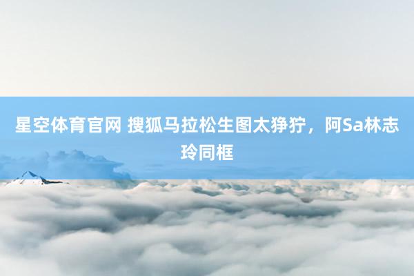 星空体育官网 搜狐马拉松生图太狰狞，阿Sa林志玲同框